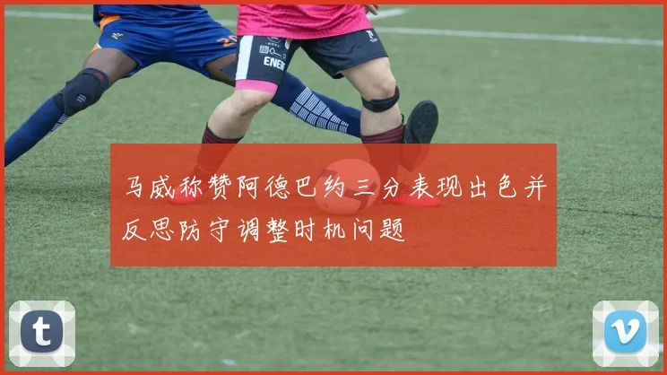 马威称赞阿德巴约三分表现出色并反思防守调整时机问题