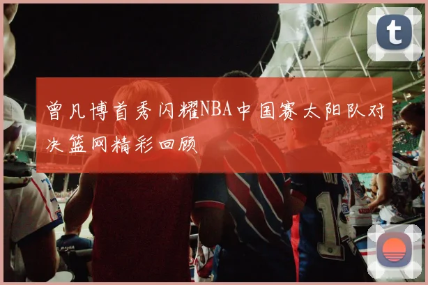 曾凡博首秀闪耀NBA中国赛太阳队对决篮网精彩回顾