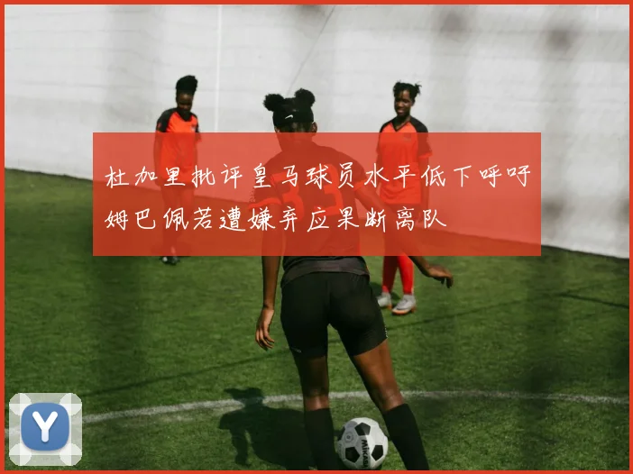 杜加里批评皇马球员水平低下呼吁姆巴佩若遭嫌弃应果断离队