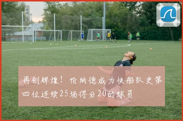 再创辉煌！伦纳德成为快船队史第四位连续25场得分20的球员