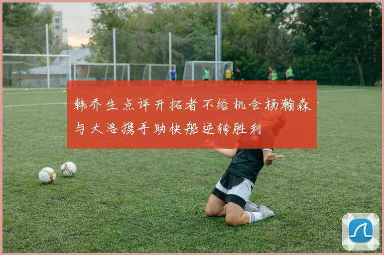韩乔生点评开拓者不给机会杨瀚森与大洛携手助快船逆转胜利