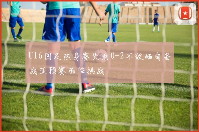 U16国足热身赛失利0-2不敌缅甸备战亚预赛面临挑战