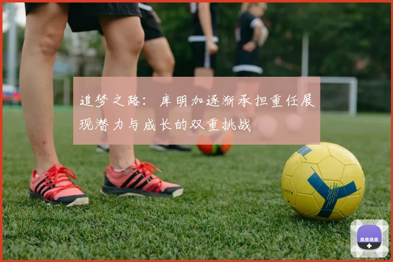 追梦之路：库明加逐渐承担重任展现潜力与成长的双重挑战