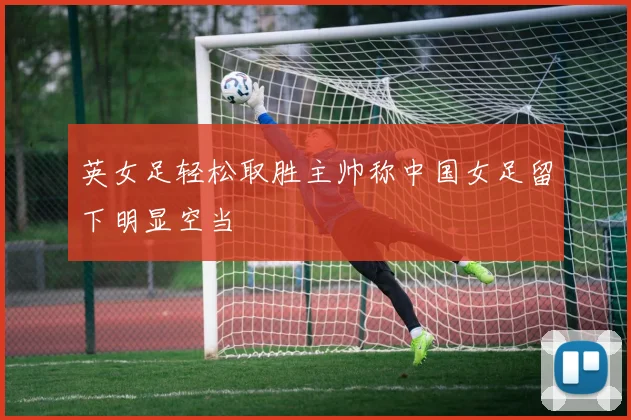 英女足轻松取胜主帅称中国女足留下明显空当