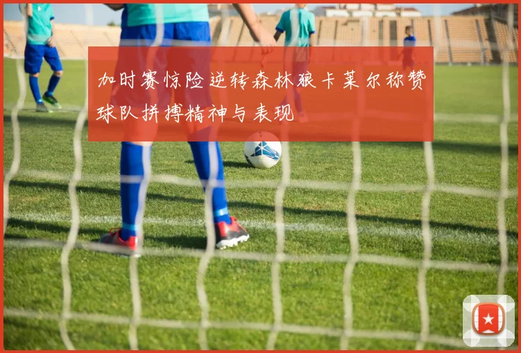 加时赛惊险逆转森林狼卡莱尔称赞球队拼搏精神与表现