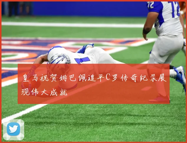 皇马祝贺姆巴佩追平C罗传奇纪录展现伟大成就