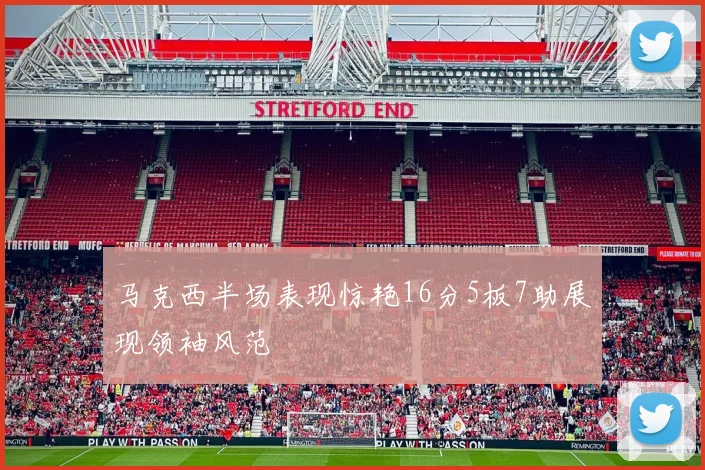 马克西半场表现惊艳16分5板7助展现领袖风范