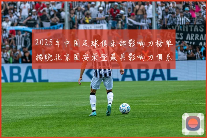 2025年中国足球俱乐部影响力榜单揭晓北京国安荣登最具影响力俱乐部榜首