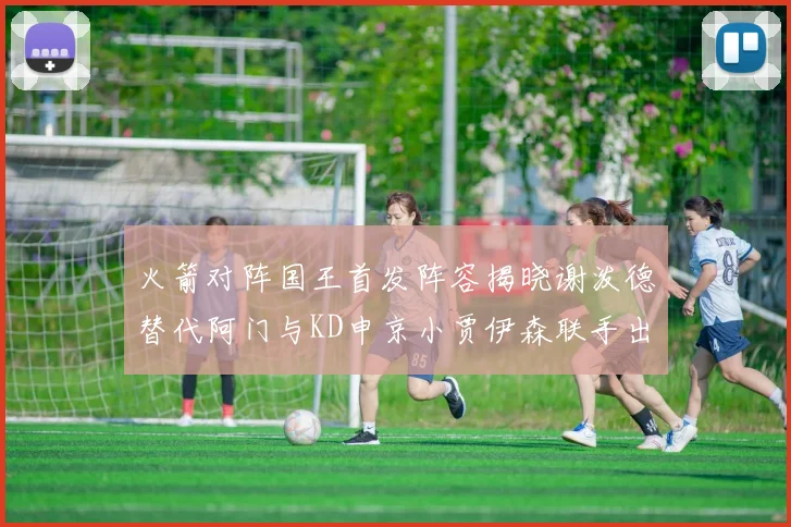 火箭对阵国王首发阵容揭晓谢泼德替代阿门与KD申京小贾伊森联手出战