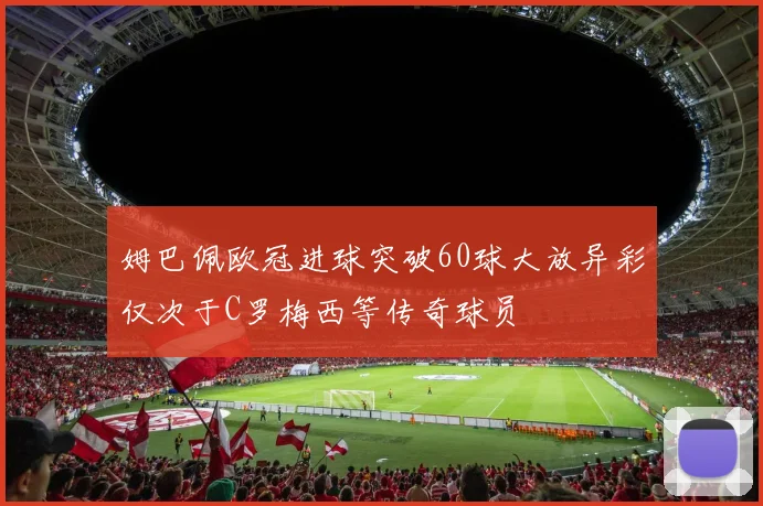 姆巴佩欧冠进球突破60球大放异彩仅次于C罗梅西等传奇球员