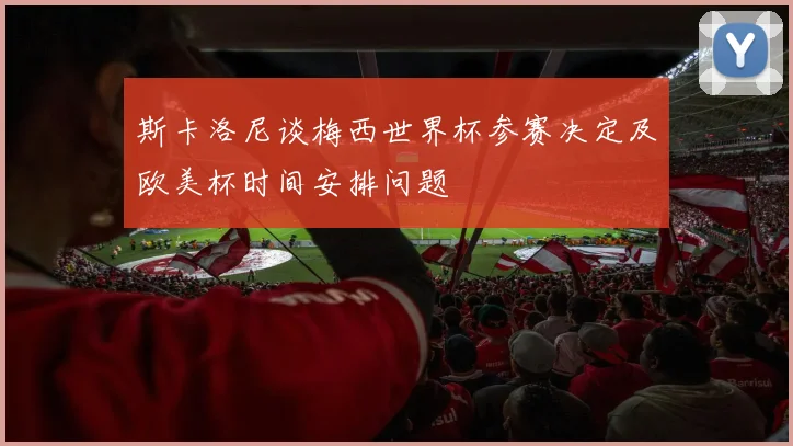 斯卡洛尼谈梅西世界杯参赛决定及欧美杯时间安排问题