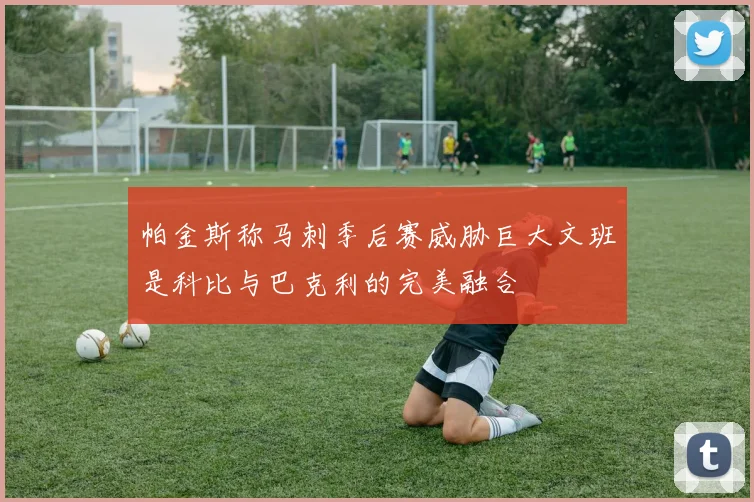 帕金斯称马刺季后赛威胁巨大文班是科比与巴克利的完美融合