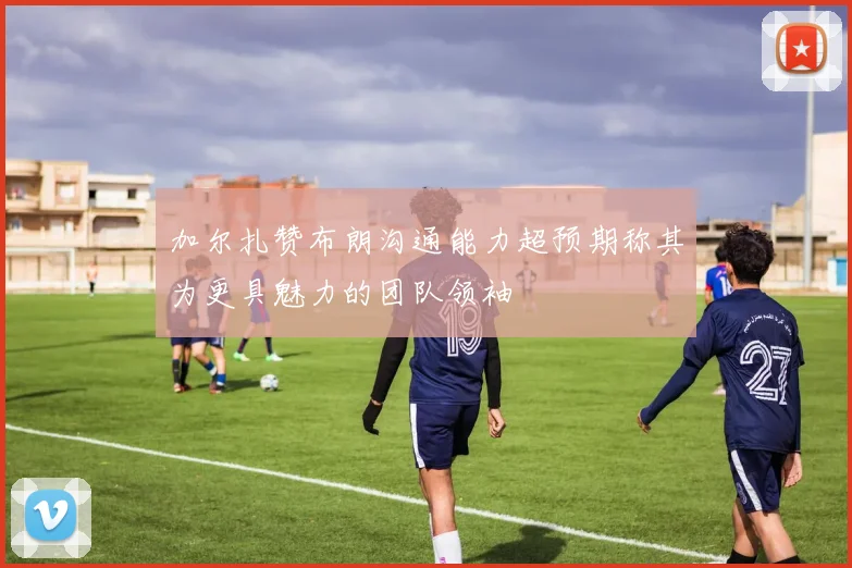 加尔扎赞布朗沟通能力超预期称其为更具魅力的团队领袖
