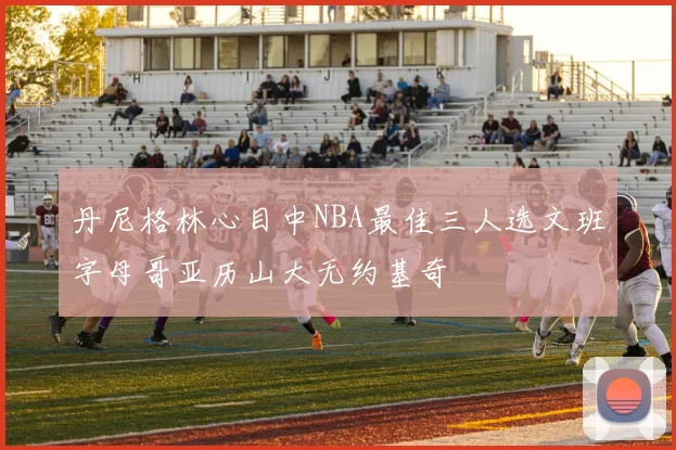 丹尼格林心目中NBA最佳三人选文班字母哥亚历山大无约基奇