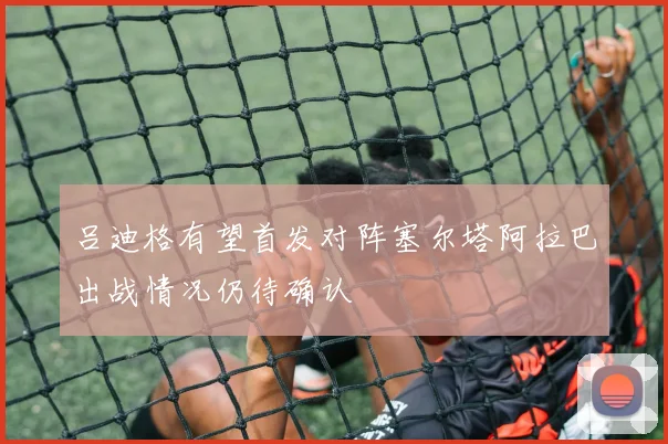 吕迪格有望首发对阵塞尔塔阿拉巴出战情况仍待确认