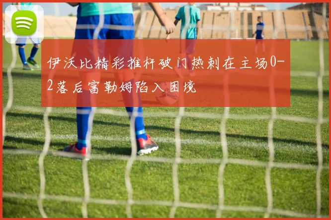 伊沃比精彩推杆破门热刺在主场0-2落后富勒姆陷入困境