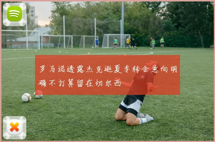 罗马诺透露杰克逊夏季转会意向明确不打算留在切尔西