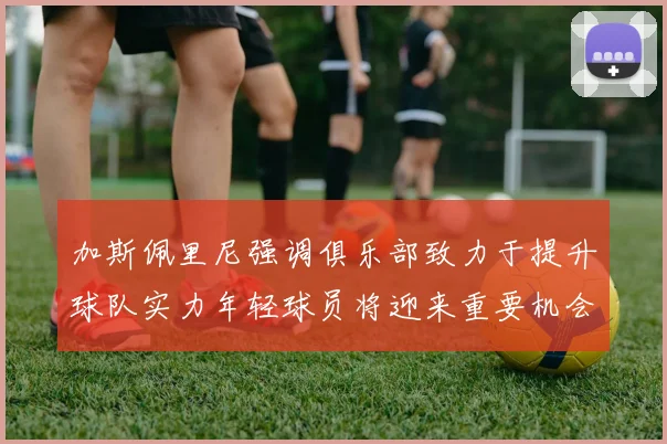 加斯佩里尼强调俱乐部致力于提升球队实力年轻球员将迎来重要机会