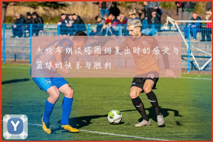杰伦布朗谈塔图姆复出时的感受与篮球的快乐与胜利