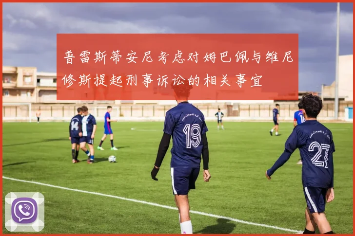 普雷斯蒂安尼考虑对姆巴佩与维尼修斯提起刑事诉讼的相关事宜
