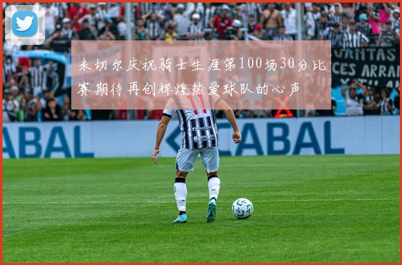 米切尔庆祝骑士生涯第100场30分比赛期待再创辉煌热爱球队的心声