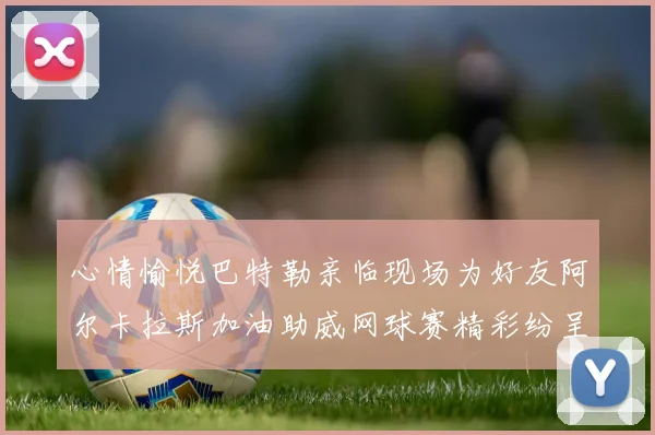 心情愉悦巴特勒亲临现场为好友阿尔卡拉斯加油助威网球赛精彩纷呈