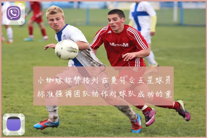 小蜘蛛称赞格列兹曼符合五星球员标准强调团队协作对球队成功的重要性