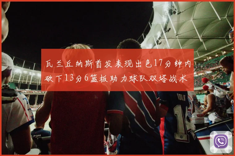 瓦兰丘纳斯首发表现出色17分钟内砍下13分6篮板助力球队双塔战术