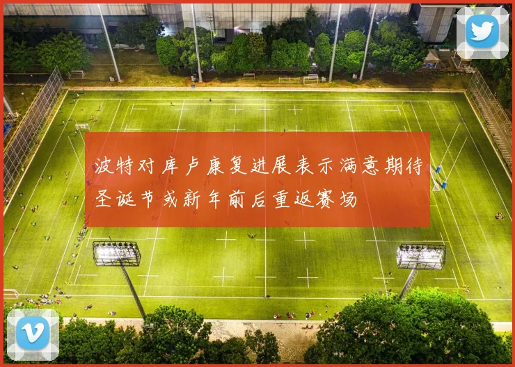 波特对库卢康复进展表示满意期待圣诞节或新年前后重返赛场