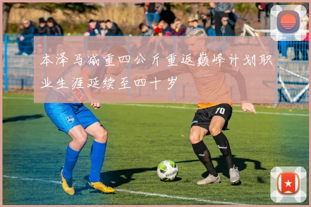 本泽马减重四公斤重返巅峰计划职业生涯延续至四十岁