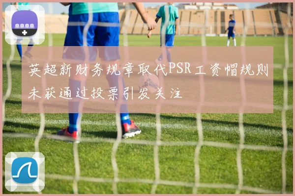 英超新财务规章取代PSR工资帽规则未获通过投票引发关注