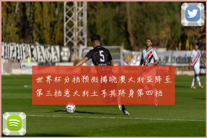 世界杯分档预测揭晓澳大利亚降至第三档意大利土耳其跻身第四档