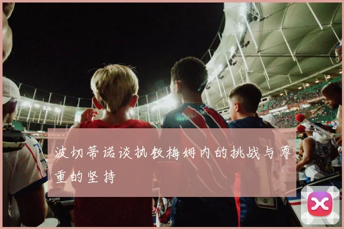 波切蒂诺谈执教梅姆内的挑战与尊重的坚持