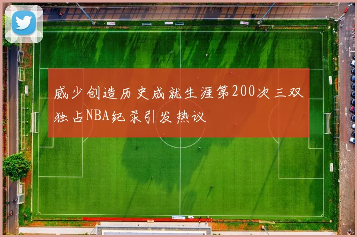 威少创造历史成就生涯第200次三双独占NBA纪录引发热议