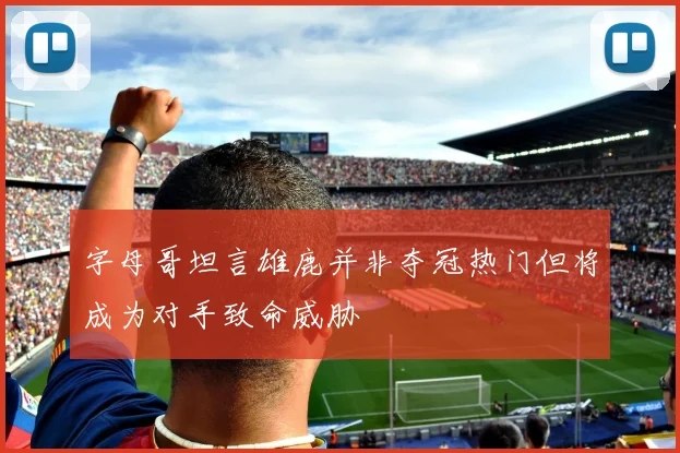 字母哥坦言雄鹿并非夺冠热门但将成为对手致命威胁