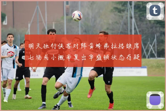 明天独行侠客对阵黄蜂弗拉格缺席七场或小概率复出华盛顿状态存疑