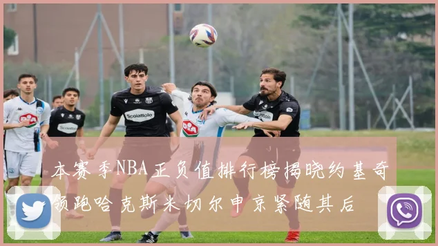 本赛季NBA正负值排行榜揭晓约基奇领跑哈克斯米切尔申京紧随其后