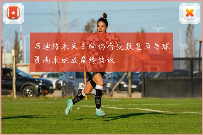 吕迪格未来去向仍存变数皇马与球员尚未达成最终协议
