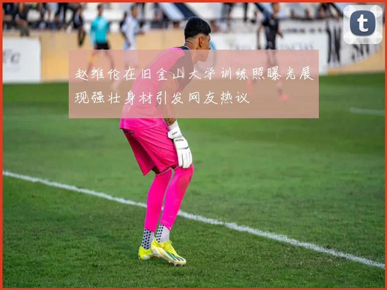 赵维伦在旧金山大学训练照曝光展现强壮身材引发网友热议