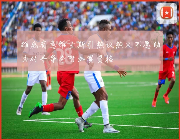 雄鹿有意维金斯引热议热火不愿助力对手争夺附加赛资格