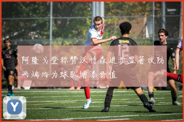 阿隆戈登称赞沃特森进步显著攻防两端均为球队增添价值