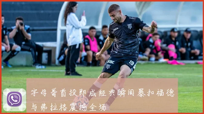 字母哥首投即成经典瞬间暴扣福德与弗拉格震撼全场